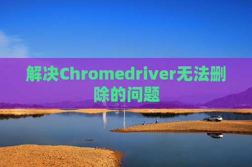解决Chromedriver无法删除的问题